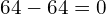 64 - 64 = 0