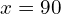 x = 90